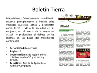 Boletin Tierra 
Material electrónico pensado para difusión 
externa, principalmente, e interna debe 
visibilizar nuestras luchas y propuestas 
como CLOC – VC a la sociedad en su 
conjunto, en el marco de la coyuntura 
actual y profundizar el debate de las 
mismas en las bases del movimiento 
continental 
• Periodicidad: bimensual 
• Páginas: 8 
• Coordinación: cada región anima-rotativo, 
envía a SO y se arma y 
circula. 
• Temáticas: Año de la Agricultura 
Familiar Campesina 
 