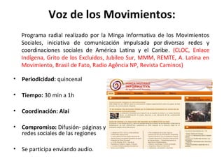 Voz de los Movimientos: 
Programa radial realizado por la Minga Informativa de los Movimientos 
Sociales, iniciativa de comunicación impulsada por diversas redes y 
coordinaciones sociales de América Latina y el Caribe. (CLOC, Enlace 
Indígena, Grito de los Excluidos, Jubileo Sur, MMM, REMTE, A. Latina en 
Movimiento, Brasil de Fato, Radio Agência NP, Revista Caminos) 
• Periodicidad: quincenal 
• Tiempo: 30 min a 1h 
• Coordinación: Alai 
• Compromiso: Difusión- páginas y 
redes sociales de las regiones 
• Se participa enviando audio. 
 