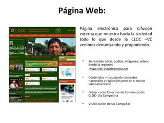Página Web: 
Página electrónica para difusión 
externa que muestra hacia la sociedad 
todo lo que desde la CLOC –VC 
venimos denunciando y proponiendo. 
• Se mandan notas, audios, imágenes, videos 
desde la regiones 
www.cloc-viacampesina.net 
• Contenidos – trabajando contextos 
nacionales y regionales pero en el marco 
latinoamericano 
• Firmar como Colectivo de Comunicación 
CLOC- Vía Campesina 
• Visibilización de las Campañas 
 