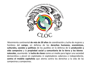 Movimiento continental de más de 20 años de coordinación y lucha de mujeres y 
hombres del campo, en defensa de los derechos humanos, económicos, 
culturales, sociales y políticos de los pueblos en la defensa de la producción y 
vida campesina y la propiedad social y comunitaria de la tierra y los bienes 
naturales, asumiendo la lucha de clases como un medio para lograr una sociedad 
democrática y plural sin explotados ni explotadores soberana e independiente, 
contra el modelo capitalista que atenta contra los derechos y la vida de las 
campesinas y campesinos. 
 