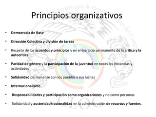 Principios organizativos 
• Democracia de Base 
• Dirección Colectiva y división de tareas 
• Respeto de los acuerdos y principios y en el ejercicio permanente de la crítica y la 
autocritica. 
• Paridad de género y la participación de la juventud en todas las instancias y 
actividades 
• Solidaridad permanente con los pueblos y sus luchas 
• Internacionalismo 
• Responsabilidades y participación como organizaciones y no como personas 
• Solidaridad y austeridad/racionalidad en la administración de recursos y fuentes. 
 