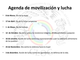 Agenda de movilización y lucha 
• 8 de Marzo. Día de la mujer 
• 17 de Abril. Día de la lucha campesina 
• 1 de Mayo. Día del trabajo. 
• 12 de Octubre. Día de la lucha y la resistencia indígena, afrodescendientes y popular. 
• 16 de octubre. Acción de lucha contra las transnacionales y por la soberanía alimentaria 
de los pueblos. 
• 25 de Noviembre. Día contra la violencia hacia la mujer 
• 3 de diciembre. Acción de lucha contra los agrotóxicos, en defensa de la vida. 
 