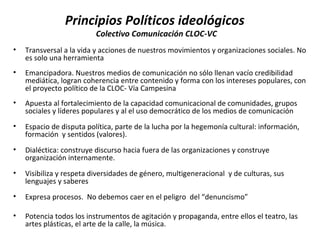Principios Políticos ideológicos 
Colectivo Comunicación CLOC-VC 
• Transversal a la vida y acciones de nuestros movimientos y organizaciones sociales. No 
es solo una herramienta 
• Emancipadora. Nuestros medios de comunicación no sólo llenan vacío credibilidad 
mediática, logran coherencia entre contenido y forma con los intereses populares, con 
el proyecto político de la CLOC- Vía Campesina 
• Apuesta al fortalecimiento de la capacidad comunicacional de comunidades, grupos 
sociales y líderes populares y al el uso democrático de los medios de comunicación 
• Espacio de disputa política, parte de la lucha por la hegemonía cultural: información, 
formación y sentidos (valores). 
• Dialéctica: construye discurso hacia fuera de las organizaciones y construye 
organización internamente. 
• Visibiliza y respeta diversidades de género, multigeneracional y de culturas, sus 
lenguajes y saberes 
• Expresa procesos. No debemos caer en el peligro del “denuncismo” 
• Potencia todos los instrumentos de agitación y propaganda, entre ellos el teatro, las 
artes plásticas, el arte de la calle, la música. 
 