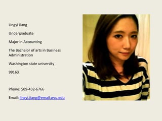 Lingyi Jiang

Undergraduate

Major in Accounting

The Bachelor of arts in Business
Administration

Washington state university

99163



Phone: 509-432-6766

Email: lingyi.jiang@email.wsu.edu
 