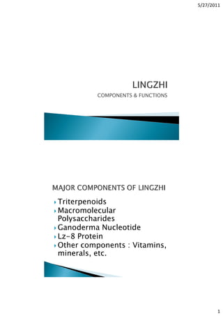 5/27/2011
1
COMPONENTS & FUNCTIONS
Triterpenoids
Macromolecular
Polysaccharides
Ganoderma Nucleotide
Lz-8 Protein
Other components : Vitamins,
minerals, etc.
 