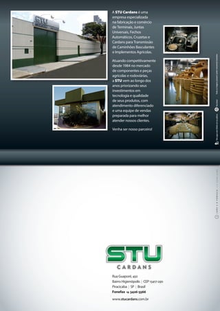 Rua Guaporé, 450
Bairro Higienópolis | CEP 13417-290
Piracicaba | SP | Brasil
Fonefax 19 3426-5566
www.stucardans.com.br
A STU Cardans é uma
empresa especializada
na fabricação e comércio
de Terminais, Juntas
Universais, Fechos
Automáticos, Cruzetas e
Cardans para Transmissão
de Caminhões Basculantes
e Implementos Agrícolas. 
Atuando competitivamente
desde 1984 no mercado
de componentes e peças
agrícolas e rodoviárias,
a STU vem ao longo dos
anos priorizando seus
investimentos em
tecnologia e qualidade
de seus produtos, com
atendimento diferenciado
e uma equipe de vendas
preparada para melhor
atender nossos clientes. 
Venha ser nosso parceiro!
Todasasimagenspossuemcaratermeramenteilustrativo.ReciclávelNãojogueestefolhetoemviapública
 