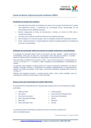 LINHA DE APOIO À QUALIFICAÇÃO DA OFERTA 2021
www.turismodeportugal.pt / Apoio ao Empresário: 808 209 209
Condições de acesso dos projetos:
• Aprovação prévia do projeto de arquitetura nos casos em que careçam de licenciamento e, quando
seja legalmente previsto o procedimento de comunicação prévia, demonstração da sua
apresentação junto da edilidade camarária;
• Estarem asseguradas as fontes de financiamento, incluindo um mínimo de 20% sobre o
investimento elegível;
• Contribuir para a melhoria económico-financeira das respetivas empresas;
• Não ultrapassar os 2 anos de execução, salvo em situações devidamente justificadas e aceites;
• Prever o desenvolvimento e a implementação de medidas de gestão ambiental e de medidas que
promovam a acessibilidade.
Validação da pontuação global do projeto em gestão ambiental e acessibilidade:
A verificação da pontuação global mínima de 40 pontos nas duas medidas – gestão ambiental e
acessibilidade, sendo que, em cada uma, a pontuação a obter não pode ser inferior a 12 pontos –
deverá ser aferida antes da candidatura ser apresentada na Instituição de Crédito.
Para esse efeito, a empresa deverá aceder ao SGPI – serviço online disponível no Portal Business do
Turismo de Portugal, I.P. – e escolher a opção “Avaliação da Sustentabilidade e Acessibilidade do
Projeto”.
Ao preencher esta avaliação a empresa poderá, por motivos devidamente justificados e em face da
tipologia, dimensão, natureza e caraterísticas da atividade, estabelecimento ou empreendimento,
solicitar um “pedido de exceção” a esta regra, a qual será devidamente analisada pelo Turismo de
Portugal, I.P.
Obtendo uma avaliação favorável, a empresa deverá indicar, nessa mesma avaliação, quais as
Instituições de Crédito que terão acesso a essa informação.
Acesso junto das Instituições de Crédito Aderentes:
O enquadramento da operação deve ser requerido pela empresa junto de uma Instituição de Crédito
protocolada:
• Millennium BCP
• Novo Banco
• Novo Banco dos Açores
• Banco Português de Gestão
• Banco BPI
• Banco Santander Totta
• Crédito Agrícola
• Caixa Económica Montepio Geral
• Caixa Geral de Depósitos
• Abanca
• Bankinter
• EuroBic
A consulta da presente informação não dispensa a leitura do Protocolo, disponível em
www.turismodeportugal.pt.
Turismo de Portugal, I.P. © janeiro de 2021
 
