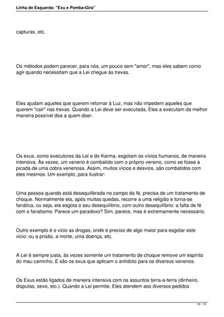 Linha de Esquerda: "Exu e Pomba-Gira"
capturas, etc.
 
Os métodos podem parecer, para nós, um pouco sem "amor", mas eles sabem como
agir quando necessitam que a Lei chegue às trevas.
 
Eles ajudam aqueles que querem retornar à Luz, mas não impedem aqueles que
querem "cair" nas trevas. Quando a Lei deve ser executada, Eles a executam da melhor
maneira possível doa a quem doer.
 
Os exus, como executores da Lei e do Karma, esgotam os vícios humanos, de maneira
intensiva. Às vezes, um veneno é combatido com o próprio veneno, como se fosse a
picada de uma cobra venenosa. Assim, muitos vícios e desvios, são combatidos com
eles mesmos. Um exemplo, para ilustrar:
Uma pessoa quando está desequilibrada no campo da fé, precisa de um tratamento de
choque. Normalmente ela, após muitas quedas, recorre a uma religião e torna-se
fanática, ou seja, ela esgota o seu desequilíbrio, com outro desequilíbrio: a falta de fé
com o fanatismo. Parece um paradoxo? Sim, parece, mas é extremamente necessário.
Outro exemplo é o vicio as drogas, onde é preciso de algo maior para esgotar este
vicio: ou a prisão, a morte, uma doença, etc.
A Lei é sempre justa, às vezes somente um tratamento de choque remove um espírito
do mau caminho. E são os exus que aplicam o antídoto para os diversos venenos.
Os Exus estão ligados de maneira intensiva com os assuntos terra-a-terra (dinheiro,
disputas, sexo, etc.). Quando a Lei permite, Eles atendem aos diversos pedidos
10 / 15
 