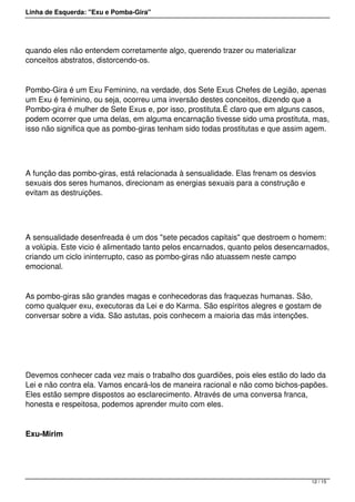 Linha de Esquerda: "Exu e Pomba-Gira"
quando eles não entendem corretamente algo, querendo trazer ou materializar
conceitos abstratos, distorcendo-os.
Pombo-Gira é um Exu Feminino, na verdade, dos Sete Exus Chefes de Legião, apenas
um Exu é feminino, ou seja, ocorreu uma inversão destes conceitos, dizendo que a
Pombo-gira é mulher de Sete Exus e, por isso, prostituta.É claro que em alguns casos,
podem ocorrer que uma delas, em alguma encarnação tivesse sido uma prostituta, mas,
isso não significa que as pombo-giras tenham sido todas prostitutas e que assim agem.
 
A função das pombo-giras, está relacionada à sensualidade. Elas frenam os desvios
sexuais dos seres humanos, direcionam as energias sexuais para a construção e
evitam as destruições.
 
A sensualidade desenfreada é um dos "sete pecados capitais" que destroem o homem:
a volúpia. Este vicio é alimentado tanto pelos encarnados, quanto pelos desencarnados,
criando um ciclo ininterrupto, caso as pombo-giras não atuassem neste campo
emocional.
As pombo-giras são grandes magas e conhecedoras das fraquezas humanas. São,
como qualquer exu, executoras da Lei e do Karma. São espíritos alegres e gostam de
conversar sobre a vida. São astutas, pois conhecem a maioria das más intenções.
 
Devemos conhecer cada vez mais o trabalho dos guardiões, pois eles estão do lado da
Lei e não contra ela. Vamos encará-los de maneira racional e não como bichos-papões.
Eles estão sempre dispostos ao esclarecimento. Através de uma conversa franca,
honesta e respeitosa, podemos aprender muito com eles.   
Exu-Mirim
12 / 15
 