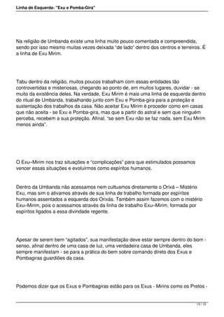 Linha de Esquerda: "Exu e Pomba-Gira"
 
Na religião de Umbanda existe uma linha muito pouco comentada e compreendida,
sendo por isso mesmo muitas vezes deixada “de lado” dentro dos centros e terreiros. É
a linha de Exu Mirim.
 
Tabu dentro da religião, muitos poucos trabalham com essas entidades tão
controvertidas e misteriosas, chegando ao ponto de, em muitos lugares, duvidar - se
muito da existência deles. Na verdade, Exu Mirim é mais uma linha de esquerda dentro
do ritual de Umbanda, trabalhando junto com Exu e Pomba-gira para a proteção e
sustentação dos trabalhos da casa. Não aceitar Exu Mirim é proceder como em casas
que não aceita - se Exu e Pomba-gira, mas que a partir do astral e sem que ninguém
perceba, recebem a sua proteção. Afinal, “se sem Exu não se faz nada, sem Exu Mirim
menos ainda”.
 
O Exu–Mirim nos traz situações e “complicações” para que estimulados possamos
vencer essas situações e evoluirmos como espíritos humanos.
Dentro da Umbanda não acessamos nem cultuamos diretamente o Orixá – Mistério
Exu, mas sim o ativamos através de sua linha de trabalho formada por espíritos
humanos assentados a esquerda dos Orixás. Também assim fazemos com o mistério
Exu–Mirim, pois o acessamos através da linha de trabalho Exu–Mirim, formada por
espíritos ligados a essa divindade regente.
 
Apesar de serem bem “agitados”, sua manifestação deve estar sempre dentro do bom -
senso, afinal dentro de uma casa de luz, uma verdadeira casa de Umbanda, eles
sempre manifestam - se para a prática do bem sobre comando direto dos Exus e
Pombagiras guardiões da casa.
 
Podemos dizer que os Exus e Pombagiras estão para os Exus - Mirins como os Pretos -
13 / 15
 