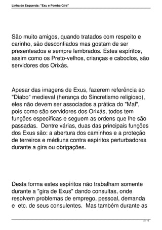 Linha de Esquerda: "Exu e Pomba-Gira"
 
São muito amigos, quando tratados com respeito e
carinho, são desconfiados mas gostam de ser
presenteados e sempre lembrados. Estes espíritos,
assim como os Preto-velhos, crianças e caboclos, são
servidores dos Orixás. 
 
Apesar das imagens de Exus, fazerem referência ao
"Diabo" medieval (herança do Sincretismo religioso),
eles não devem ser associados a prática do "Mal",
pois como são servidores dos Orixás, todos tem
funções específicas e seguem as ordens que lhe são
passadas.  Dentre várias, duas das principais funções
dos Exus são: a abertura dos caminhos e a proteção
de terreiros e médiuns contra espíritos perturbadores
durante a gira ou obrigações.   
 
Desta forma estes espíritos não trabalham somente
durante a "gira de Exus" dando consultas, onde
resolvem problemas de emprego, pessoal, demanda
e  etc. de seus consulentes.  Mas também durante as
2 / 15
 