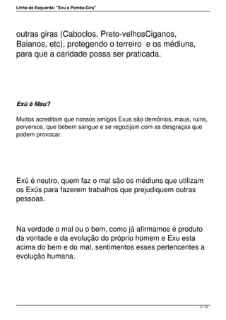 Linha de Esquerda: "Exu e Pomba-Gira"
outras giras (Caboclos, Preto-velhosCiganos,
Baianos, etc), protegendo o terreiro  e os médiuns,
para que a caridade possa ser praticada.
 
Exú é Mau?
Muitos acreditam que nossos amigos Exus são demônios, maus, ruins,
perversos, que bebem sangue e se regozijam com as desgraças que
podem provocar.
 
Exú é neutro, quem faz o mal são os médiuns que utilizam
os Exús para fazerem trabalhos que prejudiquem outras
pessoas.
Na verdade o mal ou o bem, como já afirmamos é produto
da vontade e da evolução do próprio homem e Exu esta
acima do bem e do mal, sentimentos esses pertencentes a
evolução humana.
 
3 / 15
 