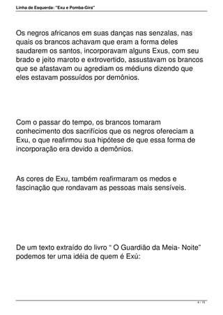 Linha de Esquerda: "Exu e Pomba-Gira"
Os negros africanos em suas danças nas senzalas, nas
quais os brancos achavam que eram a forma deles
saudarem os santos, incorporavam alguns Exus, com seu
brado e jeito maroto e extrovertido, assustavam os brancos
que se afastavam ou agrediam os médiuns dizendo que
eles estavam possuídos por demônios.
 
Com o passar do tempo, os brancos tomaram
conhecimento dos sacrifícios que os negros ofereciam a
Exu, o que reafirmou sua hipótese de que essa forma de
incorporação era devido a demônios.
As cores de Exu, também reafirmaram os medos e
fascinação que rondavam as pessoas mais sensíveis.
 
De um texto extraído do livro “ O Guardião da Meia- Noite”
podemos ter uma idéia de quem é Exú:
4 / 15
 