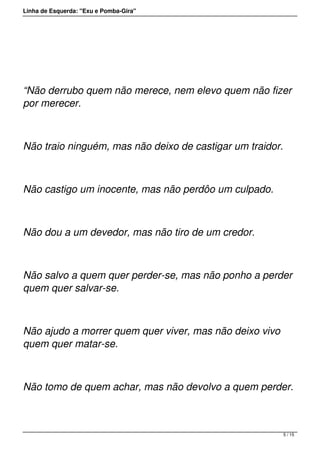Linha de Esquerda: "Exu e Pomba-Gira"
 
“Não derrubo quem não merece, nem elevo quem não fizer
por merecer.
Não traio ninguém, mas não deixo de castigar um traidor.
Não castigo um inocente, mas não perdôo um culpado.
Não dou a um devedor, mas não tiro de um credor.
Não salvo a quem quer perder-se, mas não ponho a perder
quem quer salvar-se.
Não ajudo a morrer quem quer viver, mas não deixo vivo
quem quer matar-se.
Não tomo de quem achar, mas não devolvo a quem perder.
5 / 15
 