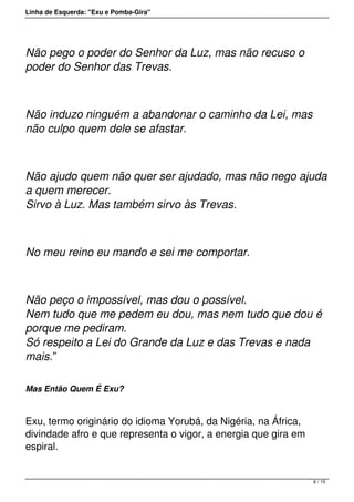 Linha de Esquerda: "Exu e Pomba-Gira"
Não pego o poder do Senhor da Luz, mas não recuso o
poder do Senhor das Trevas.
Não induzo ninguém a abandonar o caminho da Lei, mas
não culpo quem dele se afastar.
Não ajudo quem não quer ser ajudado, mas não nego ajuda
a quem merecer.
Sirvo à Luz. Mas também sirvo às Trevas.
No meu reino eu mando e sei me comportar.
Não peço o impossível, mas dou o possível.
Nem tudo que me pedem eu dou, mas nem tudo que dou é
porque me pediram.
Só respeito a Lei do Grande da Luz e das Trevas e nada
mais.”
Mas Então Quem É Exu?
 
Exu, termo originário do idioma Yorubá, da Nigéria, na África,
divindade afro e que representa o vigor, a energia que gira em
espiral.
6 / 15
 
