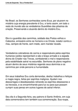 Linha de Esquerda: "Exu e Pomba-Gira"
 
No Brasil, os Senhores conhecidos como Exus, por atuarem no
mistério cuja energia prevalente é Exu, e tanto assim, em todo o
resto do mundo são os verdadeiros Guardiões das pilastras da
criação. Preservando e atuando dentro do mistério Exu.
Ele é o guardião dos caminhos, soldado dos Pretos-velhos e
Caboclos, emissário entre os homens e os Orixás, lutador contra o
mau, sempre de frente, sem medo, sem mandar recado.
Verdadeiros cobradores do carma e responsáveis pelos espíritos
humanos caídos representam e são o braço armado e a espada
divina do Criador nas Trevas, combatendo o mal e responsáveis
pela estabilidade astral na escuridão. Senhores do plano negativo
atuam dentro de seus mistérios regendo seus domínios e os
caminhos por onde percorre a humanidade.
Em seus trabalhos Exu corta demandas, desfaz trabalhos e feitiços
e magia negra, feitos por espíritos malignos. Ajudam nos
descarregos e desobsessões retirando os espíritos obsessores e
os trevosos, e os encaminhando para luz ou para que possam
cumprir suas penas em outros lugares do astral inferior.
Seu dia é a Segunda-feira, seu patrono é Santo Antônio, em cuja
data comemorativa tem também sua comemoração. Sua roupa,
7 / 15
 