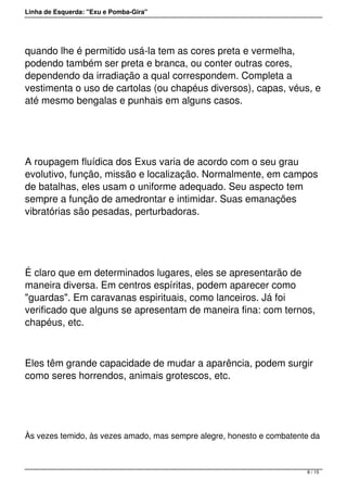 Linha de Esquerda: "Exu e Pomba-Gira"
quando lhe é permitido usá-la tem as cores preta e vermelha,
podendo também ser preta e branca, ou conter outras cores,
dependendo da irradiação a qual correspondem. Completa a
vestimenta o uso de cartolas (ou chapéus diversos), capas, véus, e
até mesmo bengalas e punhais em alguns casos.
 
A roupagem fluídica dos Exus varia de acordo com o seu grau
evolutivo, função, missão e localização. Normalmente, em campos
de batalhas, eles usam o uniforme adequado. Seu aspecto tem
sempre a função de amedrontar e intimidar. Suas emanações
vibratórias são pesadas, perturbadoras.
 
É claro que em determinados lugares, eles se apresentarão de
maneira diversa. Em centros espíritas, podem aparecer como
"guardas". Em caravanas espirituais, como lanceiros. Já foi
verificado que alguns se apresentam de maneira fina: com ternos,
chapéus, etc.
Eles têm grande capacidade de mudar a aparência, podem surgir
como seres horrendos, animais grotescos, etc.
 
Às vezes temido, às vezes amado, mas sempre alegre, honesto e combatente da
8 / 15
 