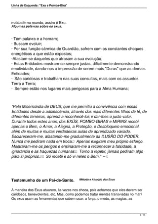 Linha de Esquerda: "Exu e Pomba-Gira"
maldade no mundo, assim é Exu.
Algumas palavras sobre os exus:
· Tem palavra e a honram;
· Buscam evoluir;
· Por sua função cármica de Guardião, sofrem com os constantes choques
energéticos a que estão expostos;
·Afastam-se daqueles que atrasam a sua evolução;
· Estas Entidades mostram-se sempre justas, dificilmente demonstrando
emotividade, dando-nos a impressão de serem mais "Duras" que as demais
Entidades;
·  São caridosas e trabalham nas suas consultas, mais com os assuntos
Terra a Terra;
·  Sempre estão nos lugares mais perigosos para a Alma Humana;
“Pela Misericórdia de DEUS, que me permitiu a convivência com essas
Entidades desde a adolescência, através dos mais diferentes filhos de fé, de
diferentes terreiros, aprendi a reconhecê-los e dar-lhes o justo valor.
Durante todos estes anos, dos EXÚS, POMBO-GIRAS e MIRINS recebi
apenas o Bem, o Amor, a Alegria, a Proteção, o Desbloqueio emocional,
além de muitas e muitas verdadeiras aulas de aprendizado variado.
Esclareceram-me, afastando-me gradualmente da ILUSÃO DO PODER.
Nunca me pediram nada em troca.  Apenas exigiram meu próprio esforço.
Mostraram-me os perigos e ensinaram-me a reconhecer a falsidade, a
ignorância e as fraquezas humanas.  Torno a repetir, jamais pediram algo
para si próprios.   Só recebi e só vi neles o Bem.”  –  
 
Testemunho de um Pai-de-Santo.    Método e Atuação dos Exus
 
A maneira dos Exus atuarem, às vezes nos choca, pois achamos que eles devem ser
caridosos, benevolentes, etc. Mas, como podemos tratar mentes transviadas no mal?
Os exus usam as ferramentas que sabem usar: a força, o medo, as magias, as
9 / 15
 
