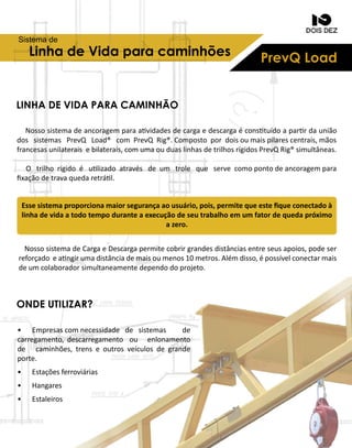 PrevQLoadLinhadeVidaparacaminhões
Sistemade
Nossosistemadeancoragemparaavidadesdecargaedescargaéconstuídoaparrdaunião
dossistemasPrevQ Load® com PrevQRig®.Compostopordoisoumaispilarescentrais,mãos
francesasunilateraisebilaterais,comumaouduaslinhasdetrilhosrígidosPrevQRig®simultâneas.
O trilhorígidoé ulizadoatravésdeum trole que servecomopontodeancoragempara
ﬁxaçãodetravaquedaretrál.
NossosistemadeCargaeDescargapermitecobrirgrandesdistânciasentreseusapoios,podeser
reforçadoeangirumadistânciademaisoumenos10metros.Alémdisso,épossívelconectarmais
deumcolaboradorsimultaneamentedependodoprojeto.
Essesistemaproporcionamaiorsegurançaaousuário,pois,permitequeesteﬁqueconectadoà
linhadevidaatodotempoduranteaexecuçãodeseutrabalhoemumfatordequedapróximo
azero.
LINHADEVIDAPARACAMINHÃO
ONDEUTILIZAR?
• Empresascomnecessidade de sistemas de
carregamento,descarregamento ou enlonamento
de caminhões,trenseoutrosveículosdegrande
porte.
• Estaçõesferroviárias
• Hangares
• Estaleiros
 