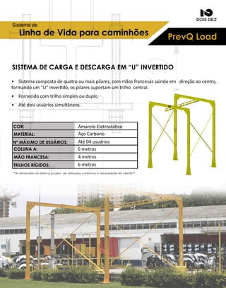 PrevQLoadLinhadeVidaparacaminhões
Sistemade
SISTEMADECARGAEDESCARGAEM “U”INVERTIDO
• Sistemacompostodequatrooumaispilares,commãosfrancesassaindoem direçãoaocentro,
formandoum“U”inverdo,ospilaressuportamumtrilhocentral.
• Fornecidocomtrilhosimplesouduplo.
• Atédoisusuáriossimultâneos.
AmareloEletrostáco
AçoCarbono
Até04usuários
6metros
4metros
6metros
**Asdimensõesdosistemapodem seralteradosconformaanecessidadedocliente**
COR:
MATERIAL:
NºMÁXIMODEUSUÁRIOS:
COLUNAA:
MÃOFRANCESA:
TRILHOSRÍGIDOS:
 