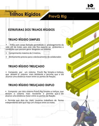 ESTRUTURASDOSTRILHOSRÍGIDOS
TRILHORÍGIDOSIMPLES
TRILHORÍGIDOTRELIÇADO
TRILHORÍGIDOTRELIÇADODUPLO
• Trilhocomcorpofechadopermindooprolongamentoda
vidaúldotroler,poisestenãoﬁcaexportoao ambientese
condiçõesquepossamgerardesgastesaosistema.
• Comprimentomáximode3metros.
• Alinhamentoprecisoparaodeslocamentodocolaborador.
• Composto por um sistema PrevQ RigSimplesetreliças,
que deixam o sistema maisresistenteepermitequeoele
alcanceumadistânciamaiorentreospontosdeﬁxação.
• CompostopordoissistemaPrevQRigSimplesetreliças,que
deixam o sistema mais resistente e permite queoele
alcanceumadistânciamaiorentreospontosdeﬁxação.
• Permitequedoisou maisusuáriostrabalhem de forma
independentesemquehajaumchoqueentreostroles.
PrevQRigTrilhosRígidos
Sistemade
 