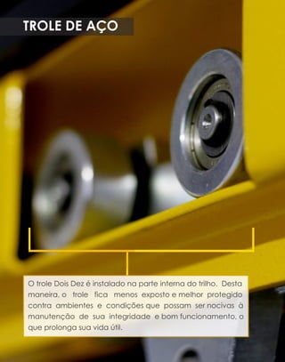 TROLEDEAÇO
OtroleDoisDezéinstaladonaparteinternadotrilho.Desta
maneira,o trole fica menosexpostoemelhorprotegido
contra ambientese condiçõesque possam sernocivasà
manutenção de sua integridade ebom funcionamento,o
queprolongasuavidaútil.
 