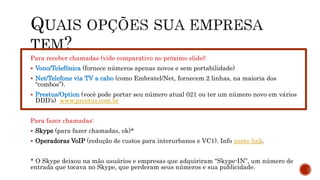 Para receber chamadas (vide comparativo no próximo slide):
 Vono/Telefônica (fornece números apenas novos e sem portabilidade)
 Net/Telefone via TV a cabo (como Embratel/Net, fornecem 2 linhas, na maioria dos
“combos”).
 Prestus/Option (você pode portar seu número atual 021 ou ter um número novo em vários
DDD’s) www.prestus.com.br
Para fazer chamadas:
 Skype (para fazer chamadas, ok)*
 Operadoras VoIP (redução de custos para interurbanos e VC1). Info neste link.
* O Skype deixou na mão usuários e empresas que adquiriram “Skype-IN”, um número de
entrada que tocava no Skype, que perderam seus números e sua publicidade.
 