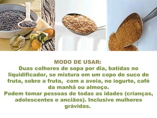 MODO DE USAR:  Duas colheres de sopa por dia, batidas no liquidificador, se mistura em um copo de suco de fruta, sobre a fruta,  com a aveia, no iogurte, café da manhã ou almoço. Podem tomar pessoas de todas as idades (crianças, adolescentes e anciãos). Inclusive mulheres grávidas.  
