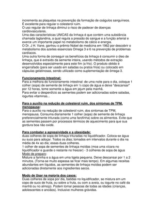 incrementa as plaquetas na prevenção da formação de coágulos sanguíneos.
É excelente para regular o colesterol ruim.
O uso regular de linhaça diminui o risco de padecer de doenças
cardiovasculares.
Uma das características UNICAS da linhaça é que contém uma substância
chamada taglandina, a qual regula a pressão do sangue e a função arterial e
exerce um importante papel no metabolismo de cálcio e energia.
O Dr. J H. Vane, ganhou o prêmio Nobel de medicina em 1962 por descobrir o
metabolismo dos azeites essenciais Omega 3 e 6 na prevenção de problemas
cardíacos.
Uma outra forma de conseguir os benefícios da linhaça é consumir o óleo de
linhaça, que é extraído da semente inteira, usando métodos de extração
desenvolvidos especialmente para este fim (a frio). O produto obtido é
engarrafado (para ser usado em saladas ou pratos frios) ou colocado em
cápsulas gelatinosas, sendo utilizado como suplementação de ômega-3.

Funcionamento Intestinal:
Para a melhora do funcionamento intestinal: de uma noite para o dia, coloque 1
colher (sopa) de semente de linhaça em ½ copo de água e deixe "descansar"
por 12 horas, tome somente a água em jejum pela manhã.
Para evitar o desperdício as sementes podem ser adicionadas sobre saladas,
iogurtes vitaminas...

Para o auxílio na redução de colesterol ruim, dos sintomas de TPM,
menopausa:
Para o auxílio na redução de colesterol ruim, dos sintomas de TPM,
menopausa. Consuma diariamente 1 colher (sopa) de semente de linhaça
preferencialmente triturada (como uma farofinha) sobre os alimentos. Evite que
as sementes passem por processos térmicos de aquecimento para que sua
gordura boa não oxide.

Para combater a agressividade e a obesidade:
duas colheres de sopa de linhaça trituradas no liquidificador. Coloca-se água
ou suco para adoçar. Todos os dias; tomados em intervalos durante o dia na
média de 4x ao dia; essas duas colheres.
1 colher de sopa de sementes de linhaça moídas (moa uma xícara no
liquidificador e guarde o restante no freezer) - 3 colheres de sopa de água
Modo de preparo:
Misture a farinha e a água em uma tigela pequena. Deixe descansar por 1 a 2
minutos. (Torna-se muito espessa se ficar mais tempo). Em algumas receitas
abundantes em líquidos, as sementes de linhaça moídas podem ser
adicionadas diretamente aos ingredientes secos.

Modo de Usar na maioria dos casos:
Duas colheres de sopa por dia, batidas no liquidificador, se mistura em um
copo de suco de fruta, ou sobre a fruta, ou com a aveia, ou iogurte no café da
manhã ou no almoço. Podem tomar pessoas de todas as idades (crianças,
adolescentes e anciãos). Inclusive mulheres grávidas.
 