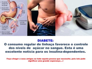 DIABETE:
O consumo regular de linhaça favorece o controle
   dos níveis de açúcar no sangue. Esta é uma
excelente notícia para os insulina-dependentes.

 Faça chegar a seus amigos ou toda aquela pessoa que necessite. pois isto pode
                     significar uma grande esperança....!
 