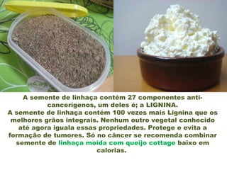A semente de linhaça contém 27 componentes anti-
           cancerígenos, um deles é; a LIGNINA.
A semente de linhaça contém 100 vezes mais Lignina que os
 melhores grãos integrais. Nenhum outro vegetal conhecido
   até agora iguala essas propriedades. Protege e evita a
formação de tumores. Só no câncer se recomenda combinar
  semente de linhaça moída com queijo cottage baixo em
                         calorias.
 