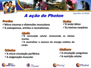 A ação do Photon
Previne                                            Reduz
Micro traumas e distensões musculares             O ácido lático
A osteoporose, artrites e reumatismos.            As toxinas corpórea

               Ajuda
               A renovação celular removendo as células
               mortas
               A neutralizar o excesso de energia estática do
               corpo

 Otimiza                                        Melhora
 A micro circulação periférica                 A circulação sanguínea
 A oxigenação muscular                         A nutrição celular
 