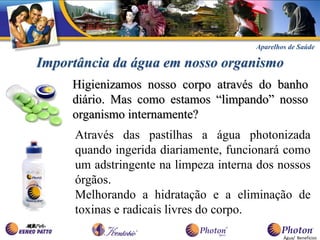 Aparelhos de Saúde

Importância da água em nosso organismo
     Higienizamos nosso corpo através do banho
     diário. Mas como estamos “limpando” nosso
     organismo internamente?
     Através das pastilhas a água photonizada
     quando ingerida diariamente, funcionará como
     um adstringente na limpeza interna dos nossos
     órgãos.
     Melhorando a hidratação e a eliminação de
     toxinas e radicais livres do corpo.

                                               Água/ Benefícios
 
