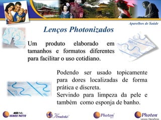 Aparelhos de Saúde

     Lenços Photonizados
Um produto elaborado em
tamanhos e formatos diferentes
para facilitar o uso cotidiano.

          Podendo ser usado topicamente
          para dores localizadas de forma
          prática e discreta.
          Servindo para limpeza da pele e
          também como esponja de banho.

                                         Lenços / Benefícios
 