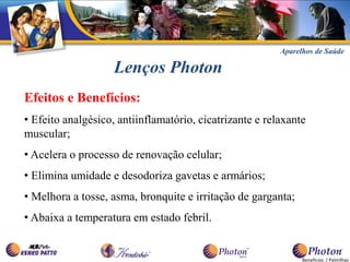 Aparelhos de Saúde

                    Lenços Photon
Efeitos e Benefícios:
• Efeito analgésico, antiinflamatório, cicatrizante e relaxante
muscular;
• Acelera o processo de renovação celular;
• Elimina umidade e desodoriza gavetas e armários;
• Melhora a tosse, asma, bronquite e irritação de garganta;
• Abaixa a temperatura em estado febril.


                                                               Benefícios / Palmilhas
 