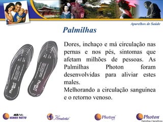 Aparelhos de Saúde

Palmilhas
Dores, inchaço e má circulação nas
pernas e nos pés, sintomas que
afetam milhões de pessoas. As
Palmilhas       Photon      foram
desenvolvidas para aliviar estes
males.
Melhorando a circulação sanguínea
e o retorno venoso.


                              Palmilhas / benefícios
 