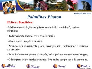 Aparelhos de Saúde

                  Palmilhas Photon
Efeitos e Benefícios:
• Melhora a circulação sanguínea prevenindo “vasinhos”, varizes,
trombose;
• Reduz o ácido láctico evitando câimbras;
• Alivia dores nos pés e pernas;
• Promove um relaxamento global do organismo, melhorando o cansaço
e o estresse;
• Evita inchaço nas pernas e nos pés, principalmente em viagens longas;
• Ótimo para quem pratica esportes, fica muito tempo sentado ou em pé.


                                                                Benefícios / Colares.
 
