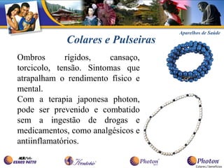 Aparelhos de Saúde
             Colares e Pulseiras
Ombros       rígidos,    cansaço,
torcicolo, tensão. Sintomas que
atrapalham o rendimento físico e
mental.
Com a terapia japonesa photon,
pode ser prevenido e combatido
sem a ingestão de drogas e
medicamentos, como analgésicos e
antiinflamatórios.

                                           Colares / benefícios
 