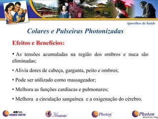 Aparelhos de Saúde

       Colares e Pulseiras Photonizadas
Efeitos e Benefícios:
• As tensões acumuladas na região dos ombros e nuca são
eliminadas;
• Alivia dores de cabeça, garganta, peito e ombros;
• Pode ser utilizado como massageador;
• Melhora as funções cardíacas e pulmonares;
• Melhora a circulação sanguínea e a oxigenação do cérebro.


                                                                Benefícios / Bag
 
