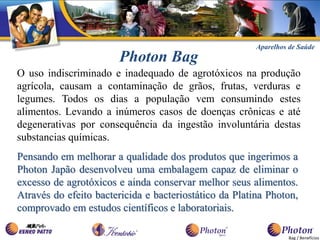 Aparelhos de Saúde
                        Photon Bag
O uso indiscriminado e inadequado de agrotóxicos na produção
agrícola, causam a contaminação de grãos, frutas, verduras e
legumes. Todos os dias a população vem consumindo estes
alimentos. Levando a inúmeros casos de doenças crônicas e até
degenerativas por consequência da ingestão involuntária destas
substancias químicas.
Pensando em melhorar a qualidade dos produtos que ingerimos a
Photon Japão desenvolveu uma embalagem capaz de eliminar o
excesso de agrotóxicos e ainda conservar melhor seus alimentos.
Através do efeito bactericida e bacteriostático da Platina Photon,
comprovado em estudos científicos e laboratoriais.

                                                                  Bag / Benefícios
 