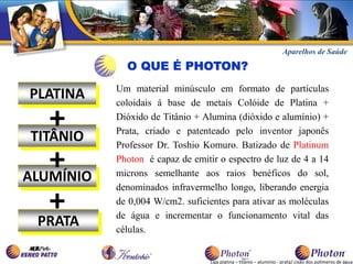 Aparelhos de Saúde

             O QUE É PHOTON?
           Um material minúsculo em formato de partículas
PLATINA    coloidais á base de metais Colóide de Platina +

    +
 TITÂNIO
           Dióxido de Titânio + Alumina (dióxido e alumínio) +
           Prata, criado e patenteado pelo inventor japonês
           Professor Dr. Toshio Komuro. Batizado de Platinum

    +
ALUMÍNIO
           Photon é capaz de emitir o espectro de luz de 4 a 14
           microns semelhante aos raios benéficos do sol,
           denominados infravermelho longo, liberando energia

    +
  PRATA
           de 0,004 W/cm2. suficientes para ativar as moléculas
           de água e incrementar o funcionamento vital das
           células.


                                  Liga platina – titânio – alumínio - prata/ cisão dos polímeros de água.
 