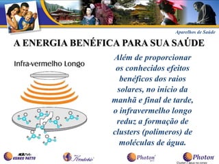 Aparelhos de Saúde

A ENERGIA BENÉFICA PARA SUA SAÚDE
                Além de proporcionar
                 os conhecidos efeitos
                  benéficos dos raios
                 solares, no início da
                manhã e final de tarde,
                o infravermelho longo
                 reduz a formação de
                clusters (polímeros) de
                  moléculas de água.

                                  Cluster / água no corpo
 