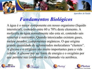 Aparelhos de Saúde


         Fundamentos Biológicos
A água é o maior componente em nosso organismo (liquido
intersticial), contendo entre 60 a 70% deste elemento. A
molécula de água normalmente não esta só, contendo sais
minerais e nutrientes. Quando intoxicadas existem gases,
metais pesados, componentes orgânicos. O que origina
grande quantidade de aglomerados moleculares “clusters”.
A glicose e o oxigênio são muito importantes para a vida
celular. A glicose por ser fonte de energia e o oxigênio por
que permite sua combustão da chamada via aeróbica.


                                                   Fundamentos/ propriedade
 
