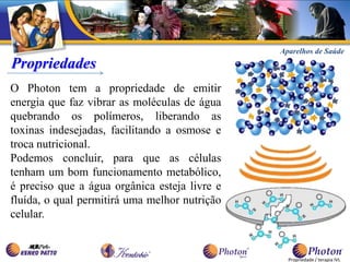 Aparelhos de Saúde
Propriedades
O Photon tem a propriedade de emitir
energia que faz vibrar as moléculas de água
quebrando os polímeros, liberando as
toxinas indesejadas, facilitando a osmose e
troca nutricional.
Podemos concluir, para que as células
tenham um bom funcionamento metabólico,
é preciso que a água orgânica esteja livre e
fluída, o qual permitirá uma melhor nutrição
celular.


                                                 Propriedade / terapia IVL
 