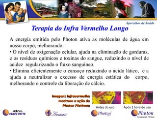 Aparelhos de Saúde
          Terapia do Infra Vermelho Longo
A energia emitida pelo Photon ativa as moléculas de água em
nosso corpo, melhorando:
• O nível de oxigenação celular, ajuda na eliminação de gorduras,
e os resíduos químicos e toxinas do sangue, reduzindo o nível de
acidez regularizando o fluxo sanguíneo.
• Elimina eficientemente o cansaço reduzindo o ácido lático, e a
ajuda a neutralizar o excesso de energia estática do corpo,
melhorando o controle da liberação de cálcio.

                   Imagens Infravermelho
                      mostram a ação do
                        Photon Platinum    Antes do uso   Após 1 hora de uso

                                                                  Terapia IVL / Vídeo
 
