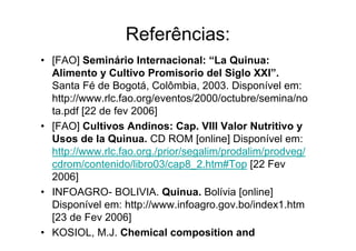 Referências:
• [FAO] Seminário Internacional: “La Quinua:
  Alimento y Cultivo Promisorio del Siglo XXI”.
  Santa Fé de Bogotá, Colômbia, 2003. Disponível em:
  http://www.rlc.fao.org/eventos/2000/octubre/semina/no
  ta.pdf [22 de fev 2006]
• [FAO] Cultivos Andinos: Cap. VIII Valor Nutritivo y
  Usos de la Quinua. CD ROM [online] Disponível em:
  http://www.rlc.fao.org./prior/segalim/prodalim/prodveg/
  cdrom/contenido/libro03/cap8_2.htm#Top [22 Fev
  2006]
• INFOAGRO- BOLIVIA. Quinua. Bolívia [online]
  Disponível em: http://www.infoagro.gov.bo/index1.htm
  [23 de Fev 2006]
• KOSIOL, M.J. Chemical composition and
  nutritional value of quinoa (Chenopodium quinoa
 