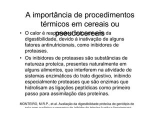 A importância de procedimentos
           térmicos em cereais ou
•                 pseudocereais
    O calor é responsável pelo aumento da
  digestibilidade, devido á inativação de alguns
  fatores antinutricionais, como inibidores de
  proteases.
• Os inibidores de proteases são substâncias de
  natureza proteíca, presentes naturalmente em
  alguns alimentos, que interferem na atividade de
  sistemas enzimáticos do trato digestivo, inibindo
  especialmente proteases que são enzimas que
  hidrolisam as ligações peptídicas como primeiro
  passo para assimilação das proteínas.
MONTEIRO, M.R.P., et al. Avaliação da digestibilidade proteíca de genótipis de
  soja com ausênica e presença do inibidor de tripsina kunitz e lipoxigenase.
 