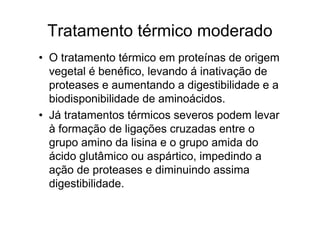 Tratamento térmico moderado
• O tratamento térmico em proteínas de origem
  vegetal é benéfico, levando á inativação de
  proteases e aumentando a digestibilidade e a
  biodisponibilidade de aminoácidos.
• Já tratamentos térmicos severos podem levar
  à formação de ligações cruzadas entre o
  grupo amino da lisina e o grupo amida do
  ácido glutâmico ou aspártico, impedindo a
  ação de proteases e diminuindo assima
  digestibilidade.
 