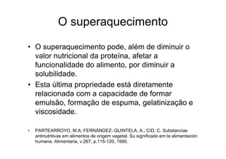 O superaquecimento

• O superaquecimento pode, além de diminuir o
  valor nutricional da proteína, afetar a
  funcionalidade do alimento, por diminuir a
  solubilidade.
• Esta última propriedade está diretamente
  relacionada com a capacidade de formar
  emulsão, formação de espuma, gelatinização e
  viscosidade.

•   PARTEARROYO, M.A; FERNÁNDEZ- QUINTELA, A.; CID, C. Substancias
    antinutritivas em alimentos de origem vegetal. Su significado em la alimentación
    humana. Alimentaria, v.267, p.115-120, 1995.
 