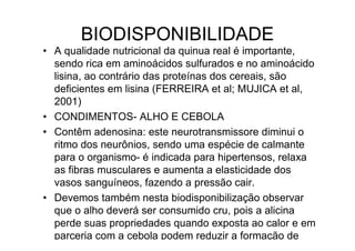 BIODISPONIBILIDADE
• A qualidade nutricional da quinua real é importante,
  sendo rica em aminoácidos sulfurados e no aminoácido
  lisina, ao contrário das proteínas dos cereais, são
  deficientes em lisina (FERREIRA et al; MUJICA et al,
  2001)
• CONDIMENTOS- ALHO E CEBOLA
• Contêm adenosina: este neurotransmissore diminui o
  ritmo dos neurônios, sendo uma espécie de calmante
  para o organismo- é indicada para hipertensos, relaxa
  as fibras musculares e aumenta a elasticidade dos
  vasos sanguíneos, fazendo a pressão cair.
• Devemos também nesta biodisponibilização observar
  que o alho deverá ser consumido cru, pois a alicina
  perde suas propriedades quando exposta ao calor e em
  parceria com a cebola podem reduzir a formação de
 